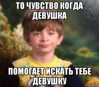 то чувство когда девушка помогает искать тебе девушку