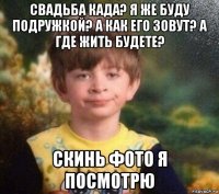 свадьба када? я же буду подружкой? а как его зовут? а где жить будете? скинь фото я посмотрю