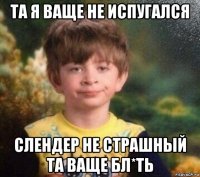 та я ваще не испугался слендер не страшный та ваще бл*ть