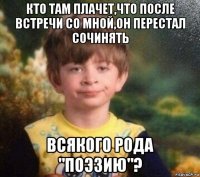 кто там плачет,что после встречи со мной,он перестал сочинять всякого рода "поэзию"?