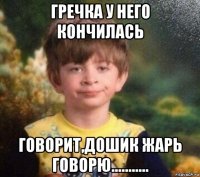 гречка у него кончилась говорит,дошик жарь говорю...........