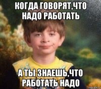 когда говорят,что надо работать а ты знаешь,что работать надо