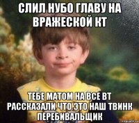 слил нубо главу на вражеской кт тебе матом на все вт рассказали что это наш твинк перебивальщик