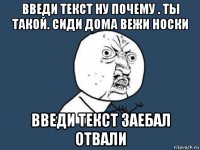 введи текст ну почему . ты такой. сиди дома вежи носки введи текст заебал отвали