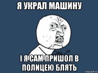 я украл машину і я сам пришол в полицею блять