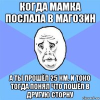 когда мамка послала в магозин а ты прошёл 25 км. и токо тогда понял что пошёл в другую сторну