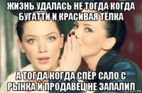 жизнь удалась не тогда когда бугатти и красивая тёлка а тогда когда спёр сало с рынка и продавец не запалил