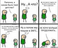 Папочка, а каким было твоё детство? Ну...А что? Да так в школе задали, что бы дети узнали детство своих родителей.. Ну..Я помню как был хуевым бомжом...А потом твоя мать трахнула меня возле коробок.. Ну а потом мы пошли в ЗАГС.. НЕ ХОЧУ БОЛЬШЕ ПРОДОЛЖАТЬ..