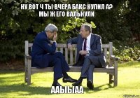 Ну вот ч ты вчера бакс купил а? Мы ж его вальнули Ааыыаа