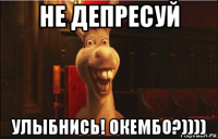 не депресуй улыбнись! окембо?))))