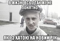 в жизні всьо так же не понятно, як і з хатою на новий рік