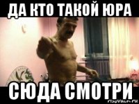 да кто такой юра сюда смотри