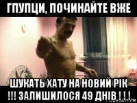 гпупци, починайте вже шукать хату на новий рік !!! залишилося 49 днів ! ! !