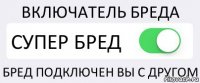 ВКЛЮЧАТЕЛЬ БРЕДА СУПЕР БРЕД БРЕД ПОДКЛЮЧЕН ВЫ С ДРУГОМ