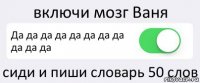 включи мозг Ваня Да да да да да да да да да да да сиди и пиши словарь 50 слов