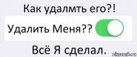 Как удалмть его?! Удалить Меня?? Всё Я сделал.