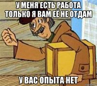 у меня есть работа только я вам её не отдам у вас опыта нет