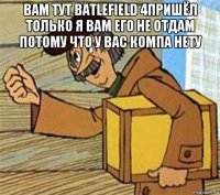 вам тут batlefield 4пришёл только я вам его не отдам потому что у вас компа нету 