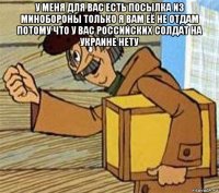 у меня для вас есть посылка из минобороны только я вам её не отдам потому что у вас российских солдат на украине нету 