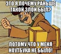 это я почему раньше такой злой был? потому что у меня ноутбука не было!