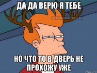 да да верю я тебе но что то в дверь не прохожу уже