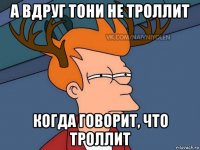 а вдруг тони не троллит когда говорит, что троллит