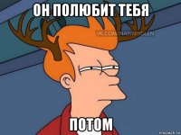 он полюбит тебя потом