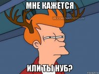 мне кажется или ты нуб?