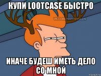 купи lootcase быстро иначе будеш иметь дело со мной