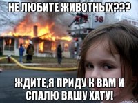 не любите животных??? ждите,я приду к вам и спалю вашу хату!