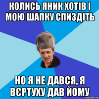 колись яник хотів і мою шапку спиздіть но я не дався, я вєртуху дав йому