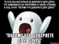 то есть вы настолько не доверяете друг другу, что обмениваетесь паролями от своих страниц в соц. сетях "потому что доверяете друг другу" "потому что доверяете друг другу"