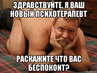 здравствуйте, я ваш новый психотерапевт раскажите что вас беспокоит?