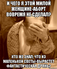 и чего я этой милой женщине-аборт вовремя не сделал? кто же знал; что из маленькой светы-вырастет фантастическая дрянь?