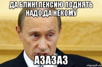 да блин! пенсию поднять надо,да некому азазаз