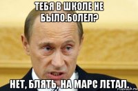 тебя в школе не было.болел? нет, блять, на марс летал.