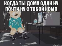 когда ты дома один ну почти ну с тобой комп 