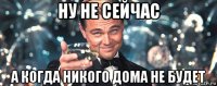 ну не сейчас а когда никого дома не будет