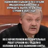 обвиняемого бандита по статьям умышленный кик пункт 6 оправдать, выпустить из под стражи в зале суда. но с начислением исправительных работ сроком на 2 недели в колонии нгл. все обвинения сняты.