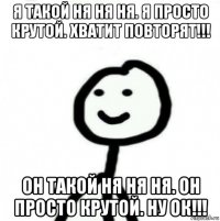 я такой ня ня ня. я просто крутой. хватит повторят!!! он такой ня ня ня. он просто крутой. ну ок!!!