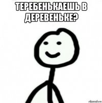 теребенькаешь в деревеньке? 