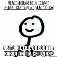 человека бесит когда спрашивает что делаешь? а что же ещё спросить какал ли ты сегодня?