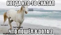 когда кто-то сказал что пошёл в dota 2