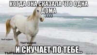 когда она сказала что одна дома и скучает по тебе..