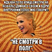 иду как-то по улице,смотрю на асфальт,думаю о своем.и вдруг внутренний голос мне говорит: "не смотри в пол!".