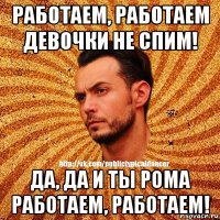 работаем, работаем девочки не спим! да, да и ты рома работаем, работаем!