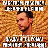 работаем, работаем, девочки, не спим! да-да, и ты, рома! работаем, работаем!