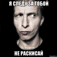 я следу за тобой не раскисай