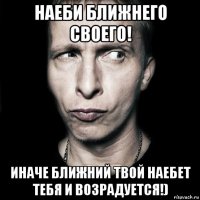 наеби ближнего своего! иначе ближний твой наебет тебя и возрадуется!)