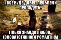 і все буде добре, проблеми пропадуть.. тільки знайди любов... (слова істинного романтіка)